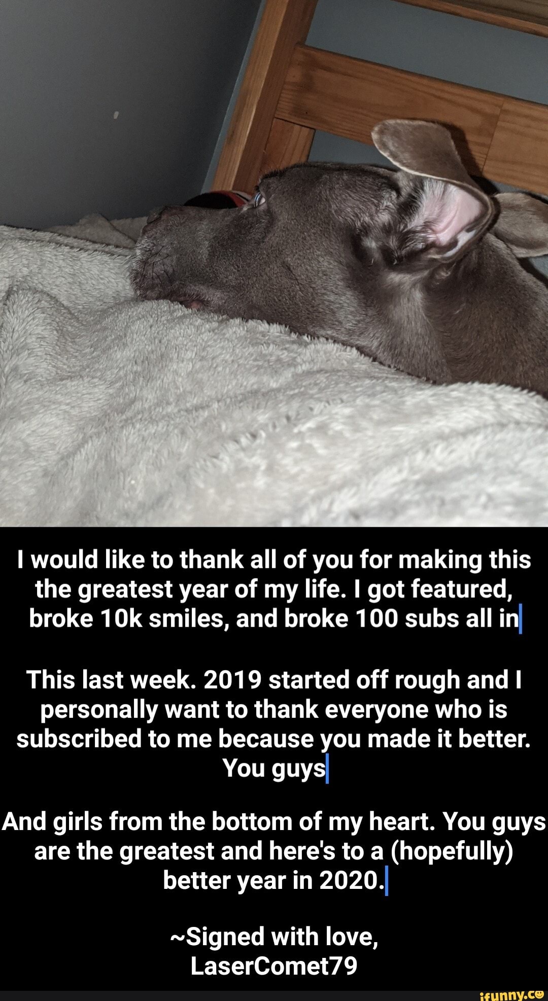 I would like to thank all of you for making this
the greatest year of my life. I got featured,
broke 10k smiles, and broke 100 subs all inI
This last week. 2019 started off rough and I
personally want to thank everyone who is
subscribed to me because you made it better.
You guysI
And girls from the bottom of my heart. You guys
are the greatest and here's to a (hopefully)
better year in 2020.I
~Signed with love, - ~Signed with love, LaserComet79