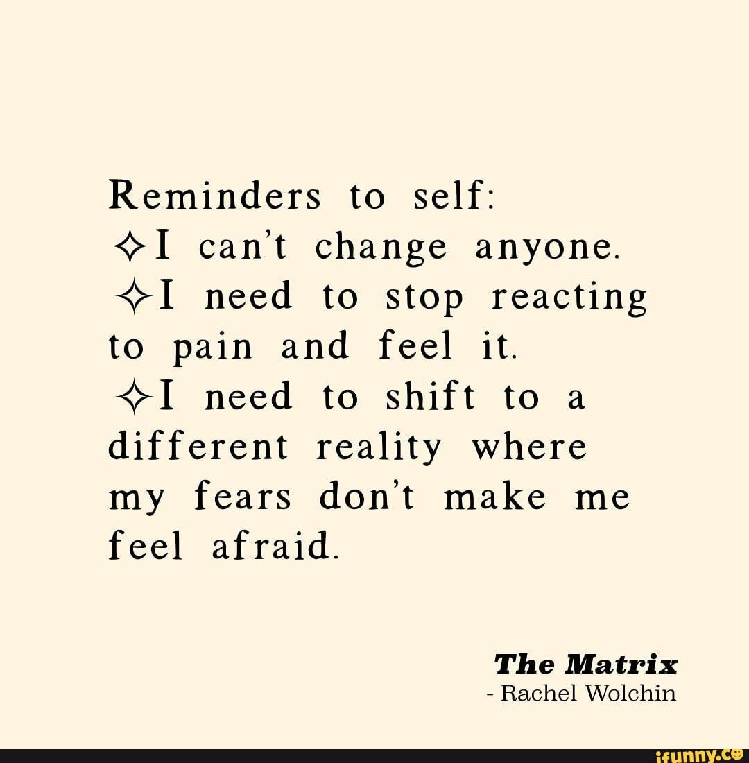 Reminders to self:
<>I can't change anyone.
<>I need to stop reacting
to pain and feel it.
<>I need to shift to a
different reality where
my fears don't make me
feel afraid.