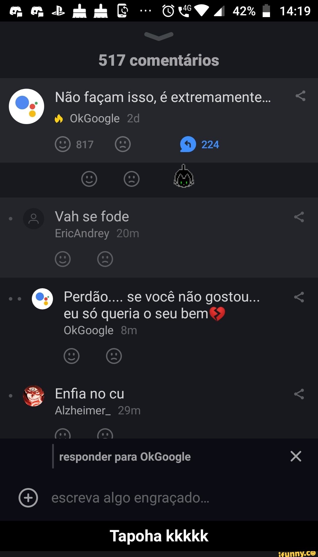 DEVA
517 comentários
Não façam isso, é extremamente...
OkGoogle 20
817 224
Vah se fode
Ericândrey
Perdão.... se você não gostou...
eu só queria o seu bem
OkGoogle
Enfia no cu
Alzheimer.
responder para OkGoogle X
escreva algo engraçado...
Tapoha kkkkk - Tapoha kkkkk