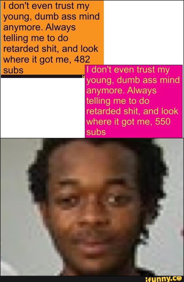I don't even trust my
young, dumb ass mind
anymore. Always
telling me to do
retarded shit, and look
where it got me, 482
subs I don't even trust my
"young, dumb ass mind
anymore. Always
telling me to do
where it got me, 550
subs