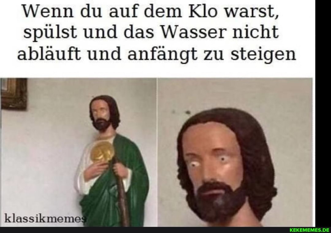 Wenn du auf dem Klo warst, spülst und das Wasser nicht abläuft und anfängt zu steigen
klassikmeme