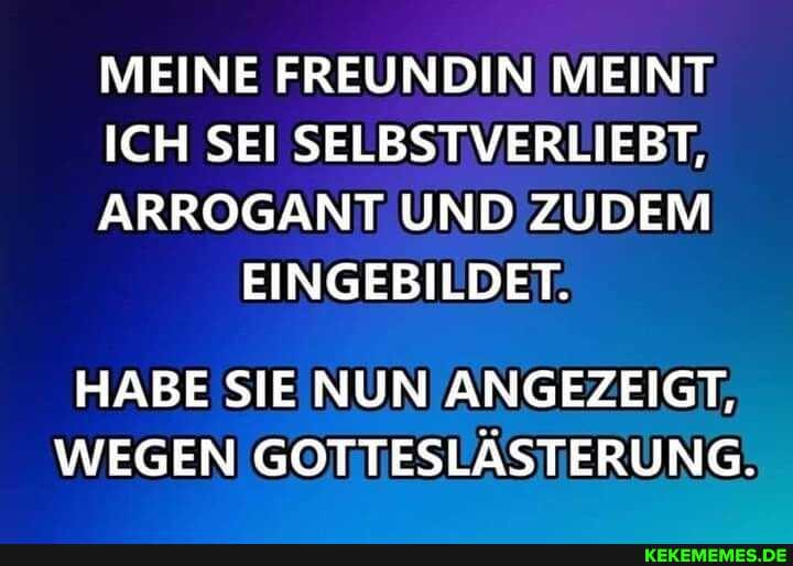 MEINE FREUNDIN MEINT
ICH SEI SELBSTVERLIEBT,
ARROGANT UND ZUDEM EINGEBILDET.
HABE SIE NUN ANGEZEIGT,
WEGEN GOTTESLÄSTERUNG.
