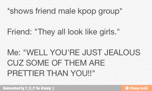 *shows friend male kpop group*
Friend: "They all look like girls."
Me: "WELL YOU'RE JUST JEALOUS
CUZ SOME OF THEM ARE
PRETTIER THAN YOU!!"