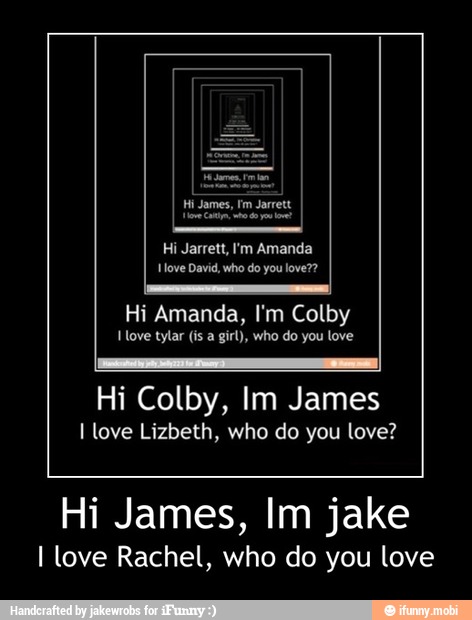 Hi Jarrett, I'm Amanda
ove David, who do you love??
Hi Amanda, I'm Colby
tylar girl), you
Hi Colby, Im James
I love Lizbeth, who do you love?
Hi James, Im jake
I love Rachel, who do you love - Hi James, Im jake
I love Rachel, who do you love