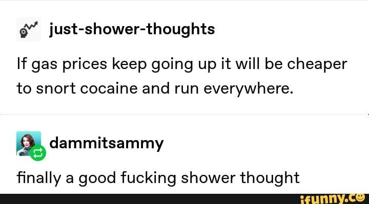 é““ just-shower-thoughts
If gas prices keep going up it will be cheaper
to snort cocaine and run everywhere.
&dammitsammy
finally a good fucking shower thought