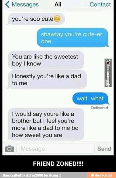 Messages Ali Contact
You are like the sweetest
boy I know
Honestly you're like a dad
to me
I would say youre like a
brother but I feel you're
more like a dad to me bc
how sweet you are - FRIEND ZONED!!!!