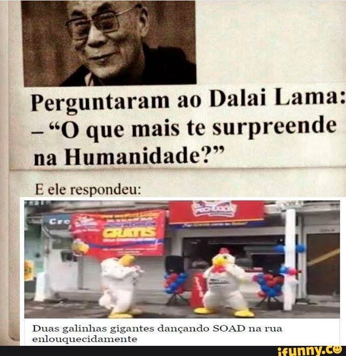 Perguntaram ao Dalai Lama:
"O que mais te surpreende na Humanidade?"
E ele respondeu:
Duas galinhas gigantes dançando SOAD na rua enlouquecidamente