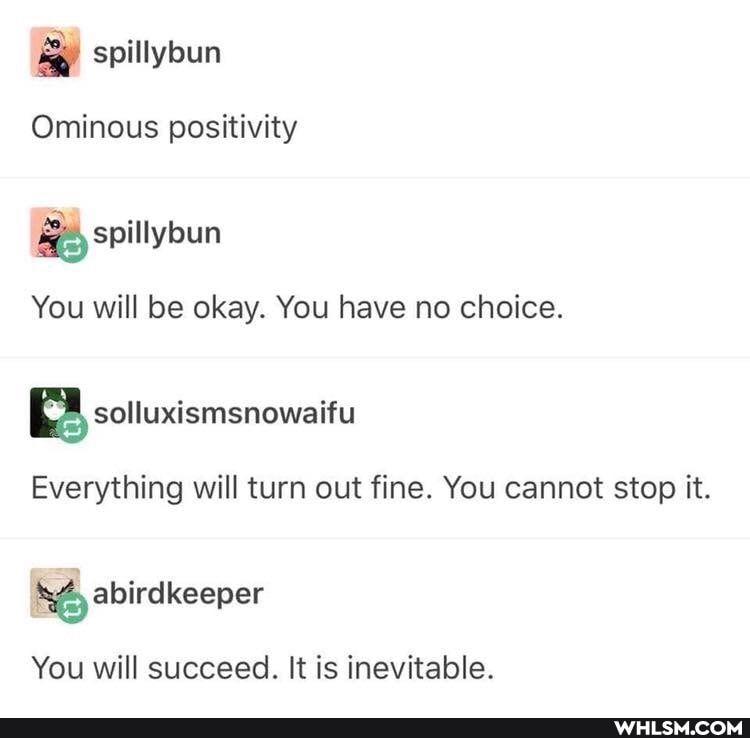 spillybun
Ominous positivity
spillybun
You will be okay. You have no choice.
Everything will turn out fine. You cannot stop it.
abirdkeeper
You will succeed. It is inevitable.