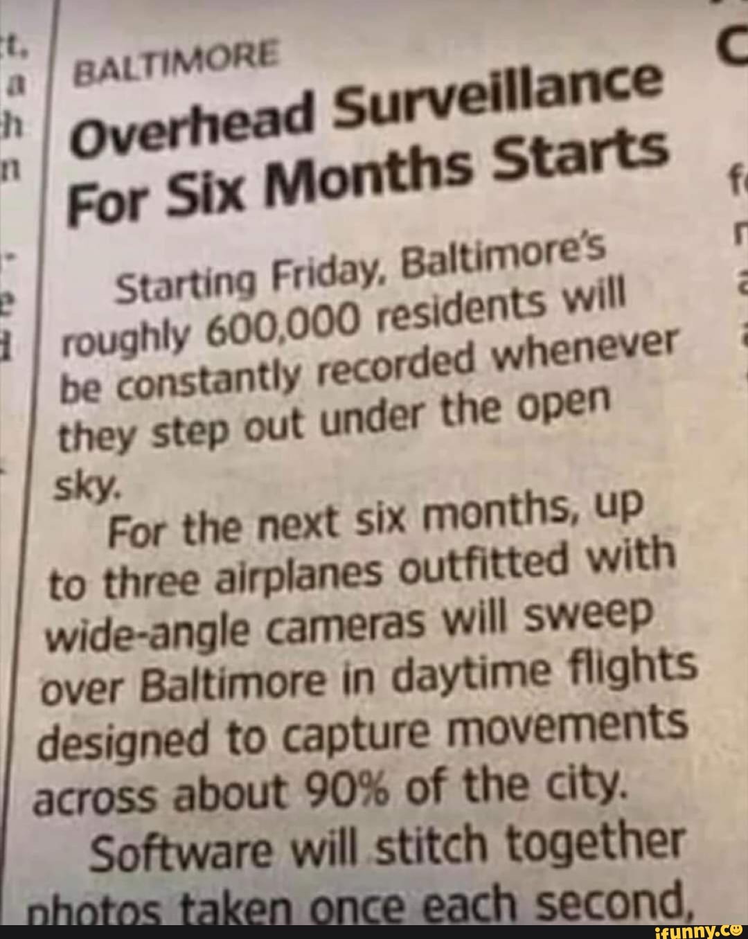 BALTIMORE
surveillance
Starting Friday.
Baltimore's
00 ts will
roughly 600,0 residen
be
constantly recorded whenever
they step out under the open
a
the next six months, UP
to three airplanes outfitted with
wide-angle cameras will sweep
over Baltimore in daytime flights
designed to capture movements
across about 90% of the city.
Software will stitch together
For Six
Months Starts
5