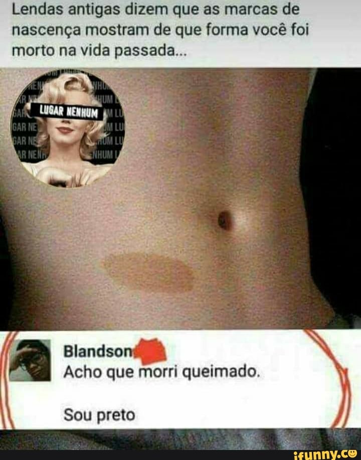 Lendas antigas dizem que as marcas de nascença mostram de que forma você foi morto na vida passada...
I Acho que morri queimado.
Blandso
Sou preto