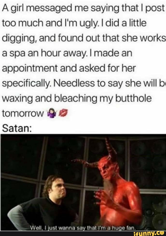 Agirl messaged me saying that I post
too much and I'm ugly. I did
a little
digging, and found out that she works
a spa an hour away. I made an
appointment and asked for her
specifically. Needless to say she will bi
waxing and bleaching my butthole
tomorrow Y 3
Satan: