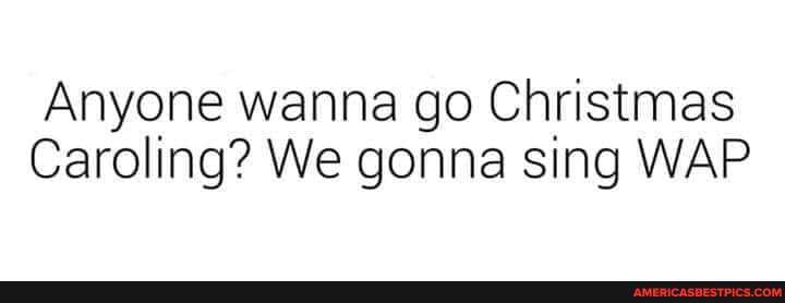 Anyone wanna go Christmas
Caroling? We gonna sing WAP