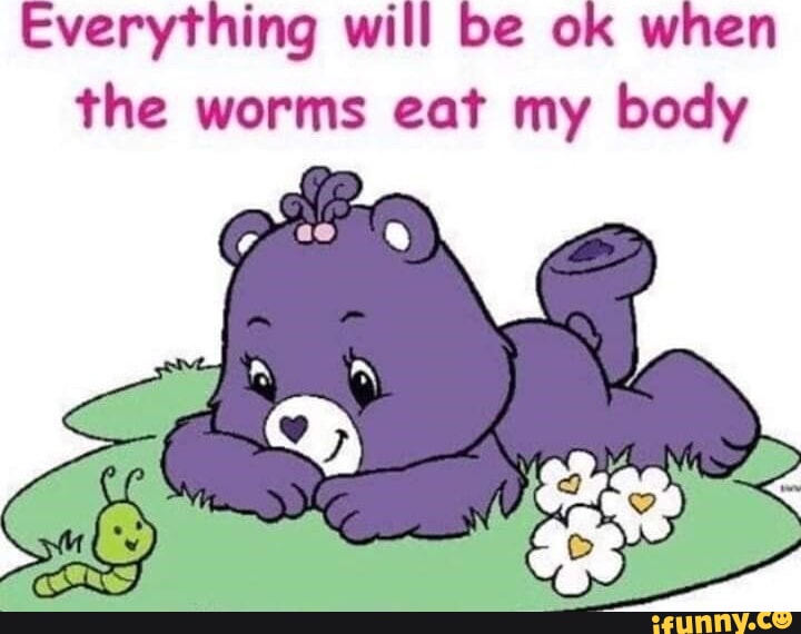 Everything will be ok when the worms eat my body iFunny