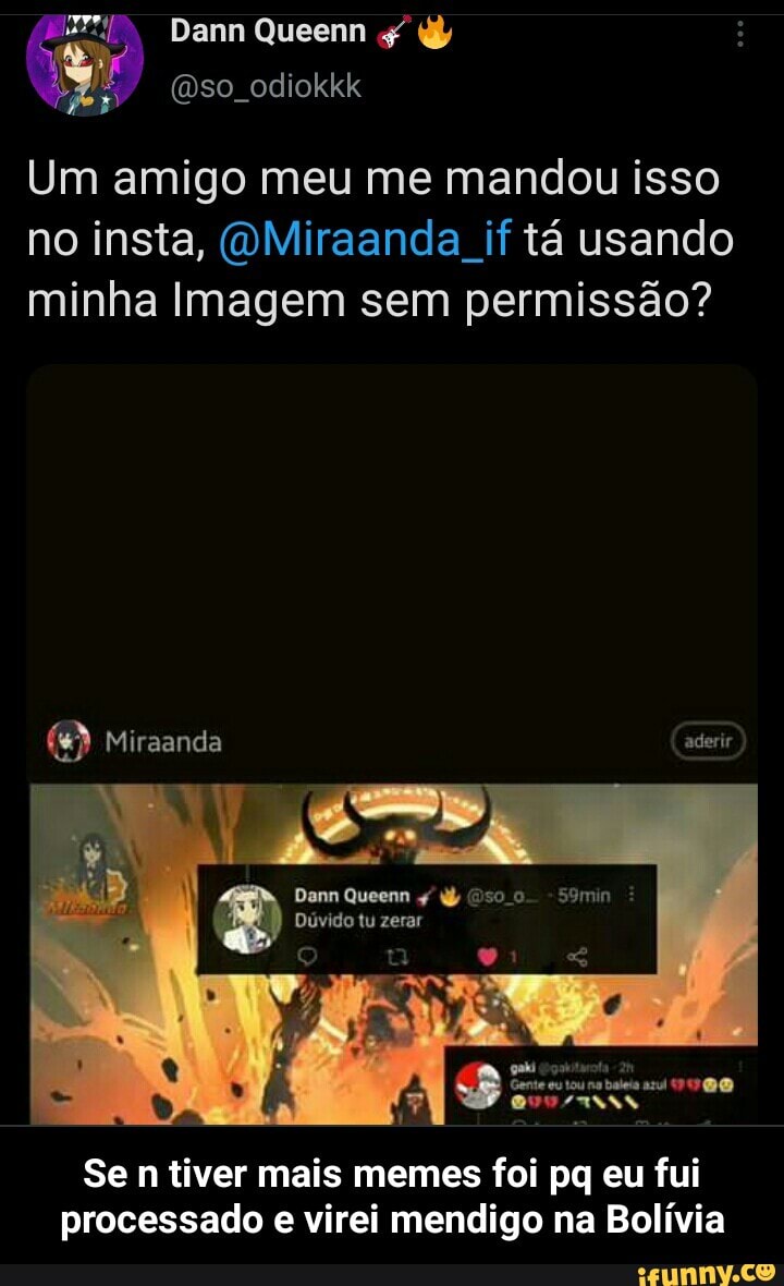 Dann Queenn
(Dso odiokkk
Um amigo meu me mandou isso
no insta, (OMiraanda if tá usando minha Imagem sem permissão?
Miraanda aderir
N I
Dam Queenn -S9min
Dúvido tu zerar
Gente eu tou baleis
Se n tiver mais memes foi pq eu fui processado e virei mendigo na Bolívia - Se n tiver mais memes foi pq eu fui processado e virei mendigo na Bolívia