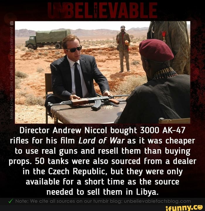 Director Andrew Niccol bought 3000
47
rifles for his film Lord of War as it was cheaper
to use real guns and resell them than buying
props. 50 tanks were also sourced from a dealer
in the Czech Republic, but they were only
available for a short time as the source
needed to sell them in Libya.