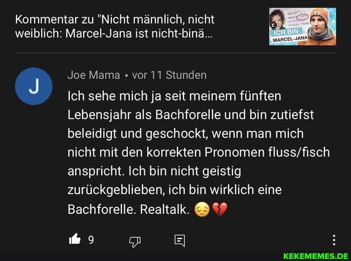 Kommentar zu "Nicht männlich, nicht weiblich: Marcel-Jana ist nicht-binä...
Joe Mama vor 11 Stunden
Ich sehe mich ja seit meinem fünften
Lebensjahr als Bachforelle und bin zutiefst beleidigt und geschockt, wenn man mich nicht mit den korrekten Pronomen anspricht. Ich bin nicht geistig zurückgeblieben, ich bin wirklich eine
Bachforelle. Realtalk. &
9