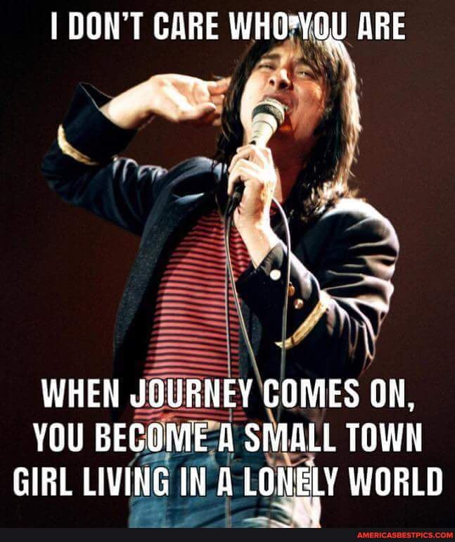 I DON'T CARE ARE
wRe ww
WHEN JOURNEY COMES ON,
YOU BECOME A SMALL TOWN GIRL LIVING IN LONELY WORLD