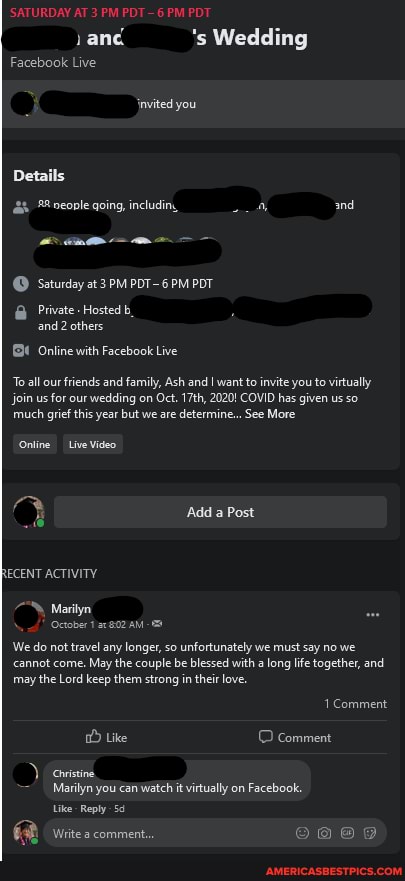 'SATURDAY AT 3 PM PDT 6 PM PDT
vane 's Wedding
Facebook Live
invited you
Details oeople going, includin,, 4 and
Seturday at POT-6 PM POT
Private - Hosted b.
and others
_Online with Facebook Live
To all our friends and family, Ash and I want to invite you to virtually
Join us for our wedding on Oct. 17th, 2020! COVID has given us so much grief this year but we are determine... See More
Online Live Video
Add a Post
RECENT ACTIVITY
Marilyn
We do not travel any longer, so unfortunately we must say no we cannot come. May the couple be blessed with a long life together, and may the Lord keep them strong in their love.
Comment
Like Comment covistine
Marilyn you can watch it virtually on Facebook.
Like Reply
Write a comment.