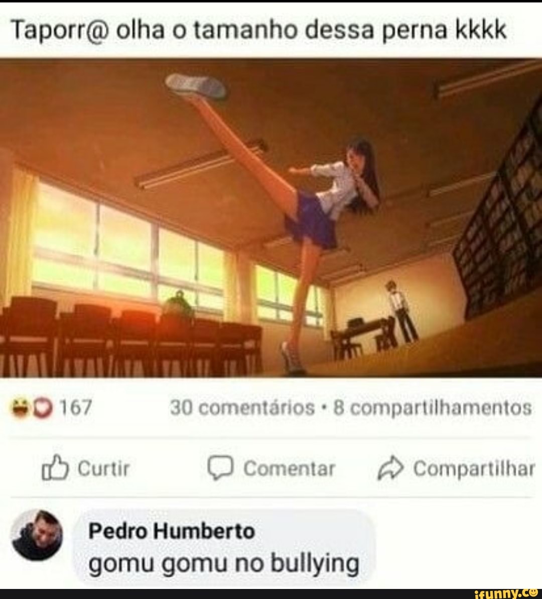olha o tamanho dessa perna kkkk
167 30 comentários compartilhamentos
Curtir Comentar Compartilhar
Pedro Humberto
gomu gomu no bullying