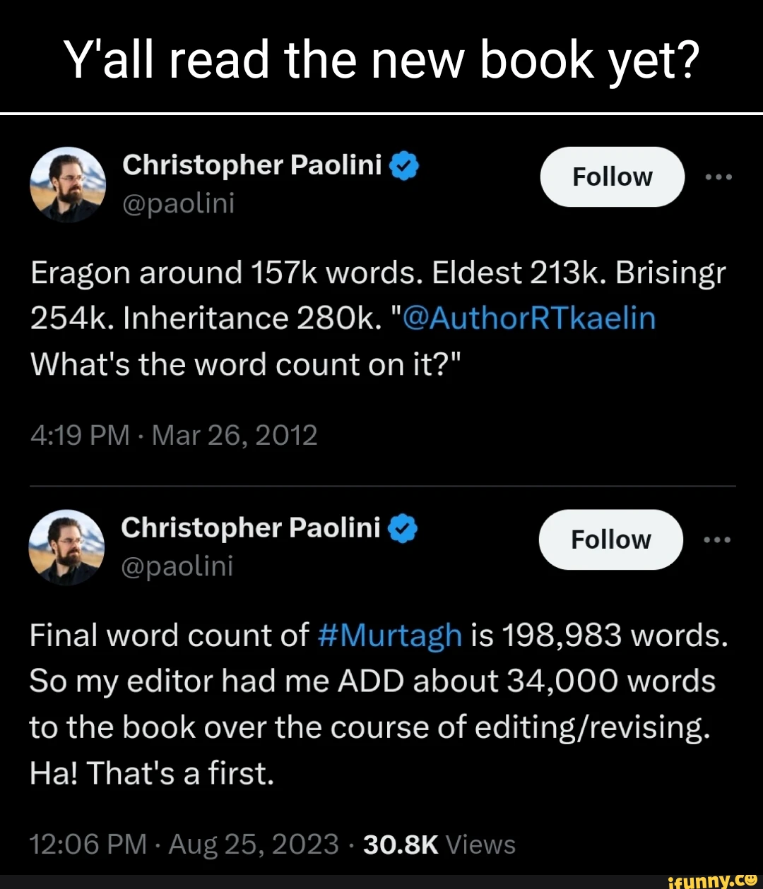 Y'all read the new book yet? ini Eragon around 157k words. Eldest 213k. Brisingr 254k. Inheritance 280k. "@AuthorRTkaelin What's the word count on it?" PM - Mar 26, 2012 Christopher Paolini Final word count of #Murtagh is 198,983 words. So my editor had me ADD about 34,000 words to the book over the course of Ha! That's a first. PM - Aug 25, POPS 30.8K Views