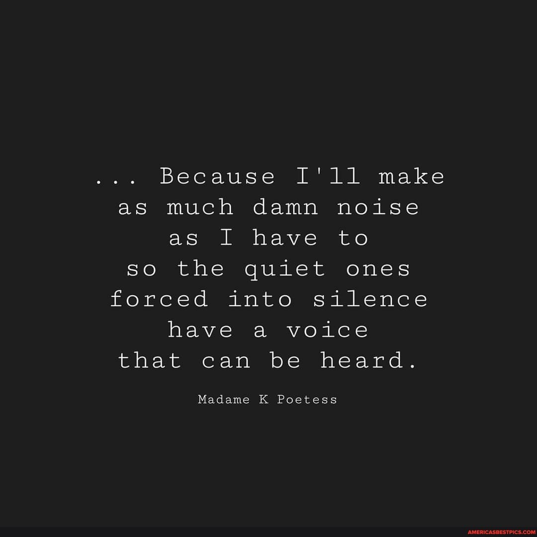Because I'll make as much damn noise as I have to so the quiet ones forced into silence have a voice that can be heard.
Madame K Poetess