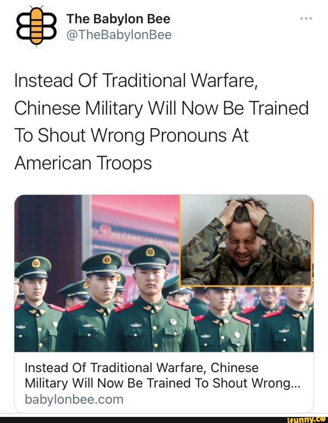 The Babylon Bee
@TheBabylonBee
Instead Of Traditional Warfare,
Chinese Military Will Now Be Trained
To Shout Wrong Pronouns At
American Troops
Instead Of Traditional Warfare, Chinese
Military Will Now Be Trained To Shout Wrong...