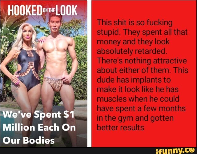 We've Spent $1
Million Each On
Our Bodies
HOOKED: LOOK
This shit is so fucking stup They spent all that money and they look absolutely retarded
Theres nothing attractive about ether of then This dude has mp ants to make it look like he has muse es when fie couldI have spent a few months in the gym and gotten better results