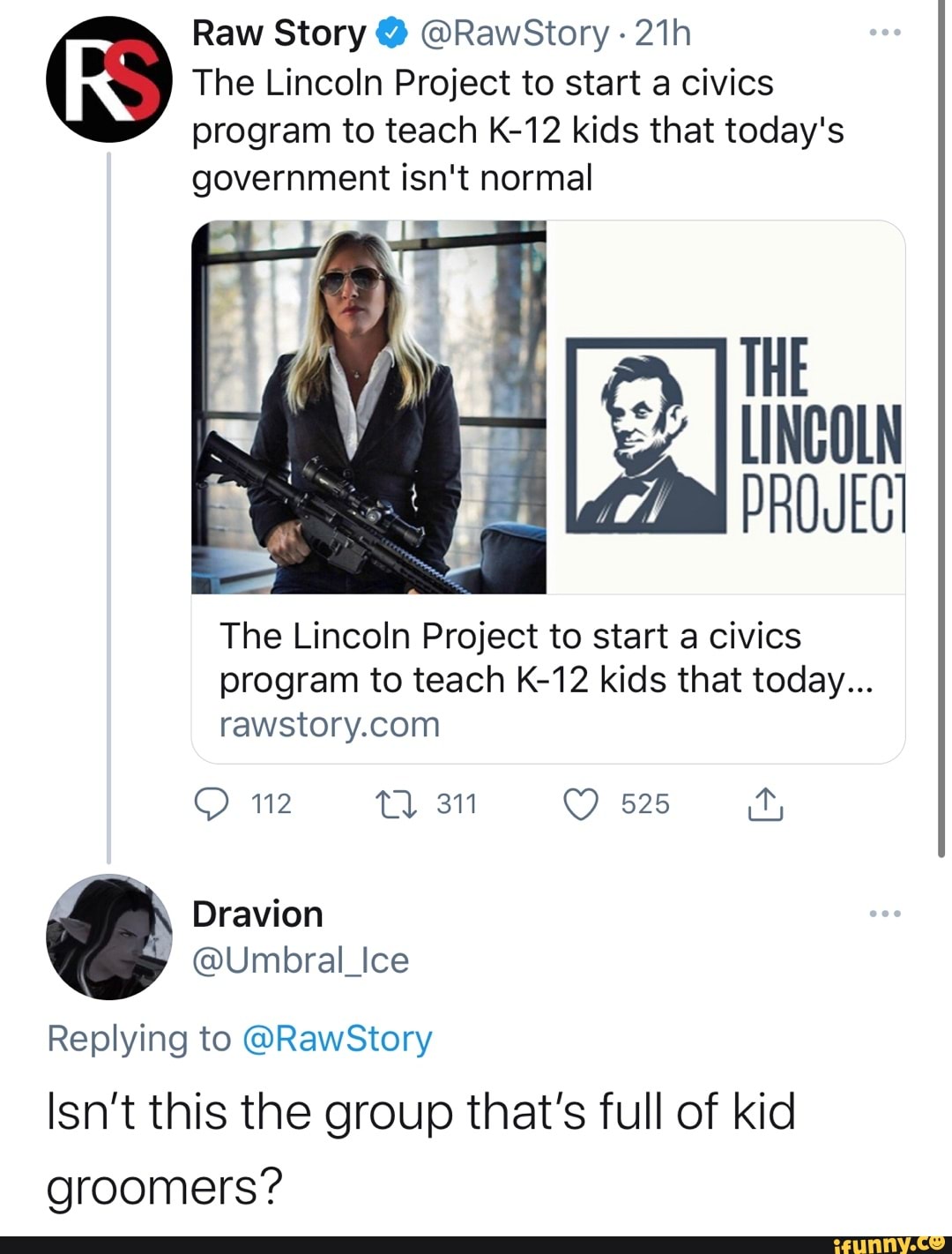 Raw Story @ @RawSiory
RS The Lincoln program to Project teach to K-12 start kids a civics that today's program to teach K-12 kids that today's government isn't normal
THE
LINCOLN
The Lincoln Project to start a civics program to teach K-12 kids that today...
112 Tl 311 525
Dravion
@Umbral_Ice
Replying to @RawStory
Isn't this the group that's full of kid groomers?