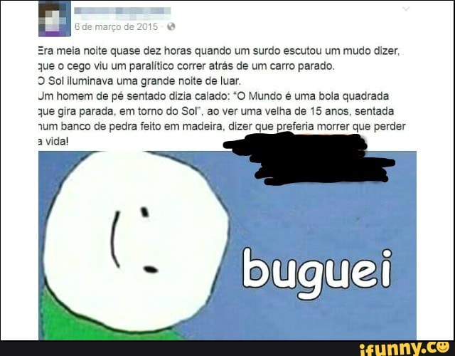 meia noite quase dez horas quando um surdo escutou um mudo dizer,
que o cego viu um paralítico correr atrás de um carro parado.
9 Sol iluminava uma grande noite de luar.
Jm homem de pé sentado dizia calado: "O Mundo é uma bola quadrada
que gira parada, em torno do Sol', ao ver uma velha de 15 anos, sentada
"um banco de pedra feito em madeira, dizer que preferia morrer que perder