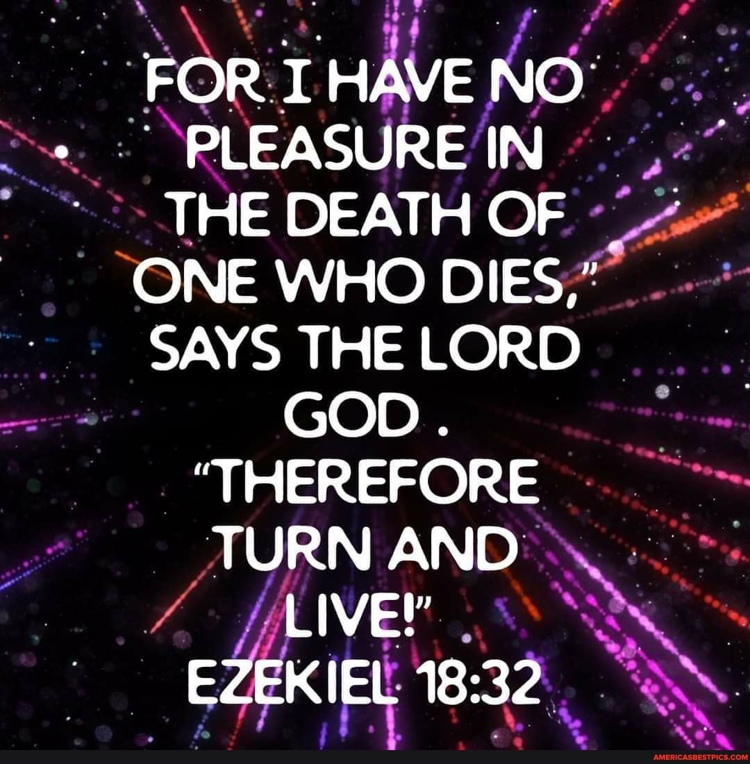 FOR I HAVE NO.
PLEASURE IN THE DEATH OF ONE WHO DIES,"
SAYS THE LORD GOD
me
'THEREFORE TURN AND LIVE!'
EZEKIEL