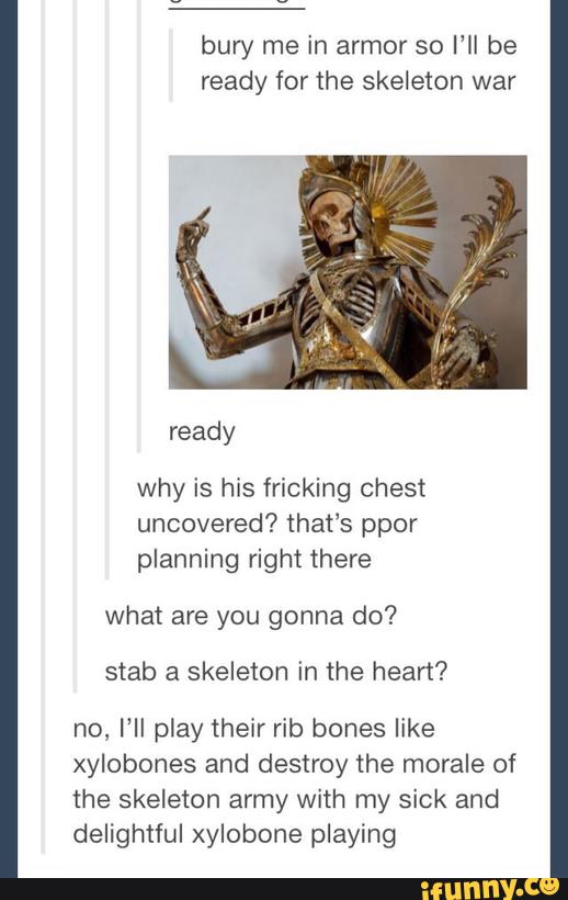 bury me in armor so I‘ll be
ready for the skeleton war
what are you gonna do?
stab a skeleton in the heart?
no, I’ll play their rib bones like
xylobones and destroy the morale of
the skeleton army with my sick and
delightful xylobone playing