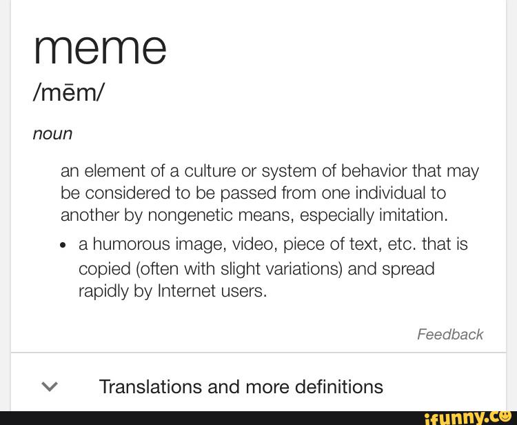 meme
an element of a culture or system of behavior that may
be considered to be passed from one individual to
another by nongenetic means, especially imitation.
. a humorous image, video, piece of text, etc. that is
copied (often with slight variations) and spread
rapidly by Internet users.
v Translations and more definitions