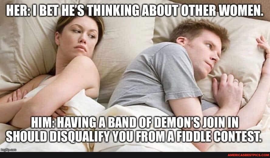 HER: BET HE'S THINKING ABOUT OTHER WOMEN.
HIM: HAVING BAND OF DEMONS FOININ SHOULD BISQUALIFY YOU FROM FIDDLE CONTEST.