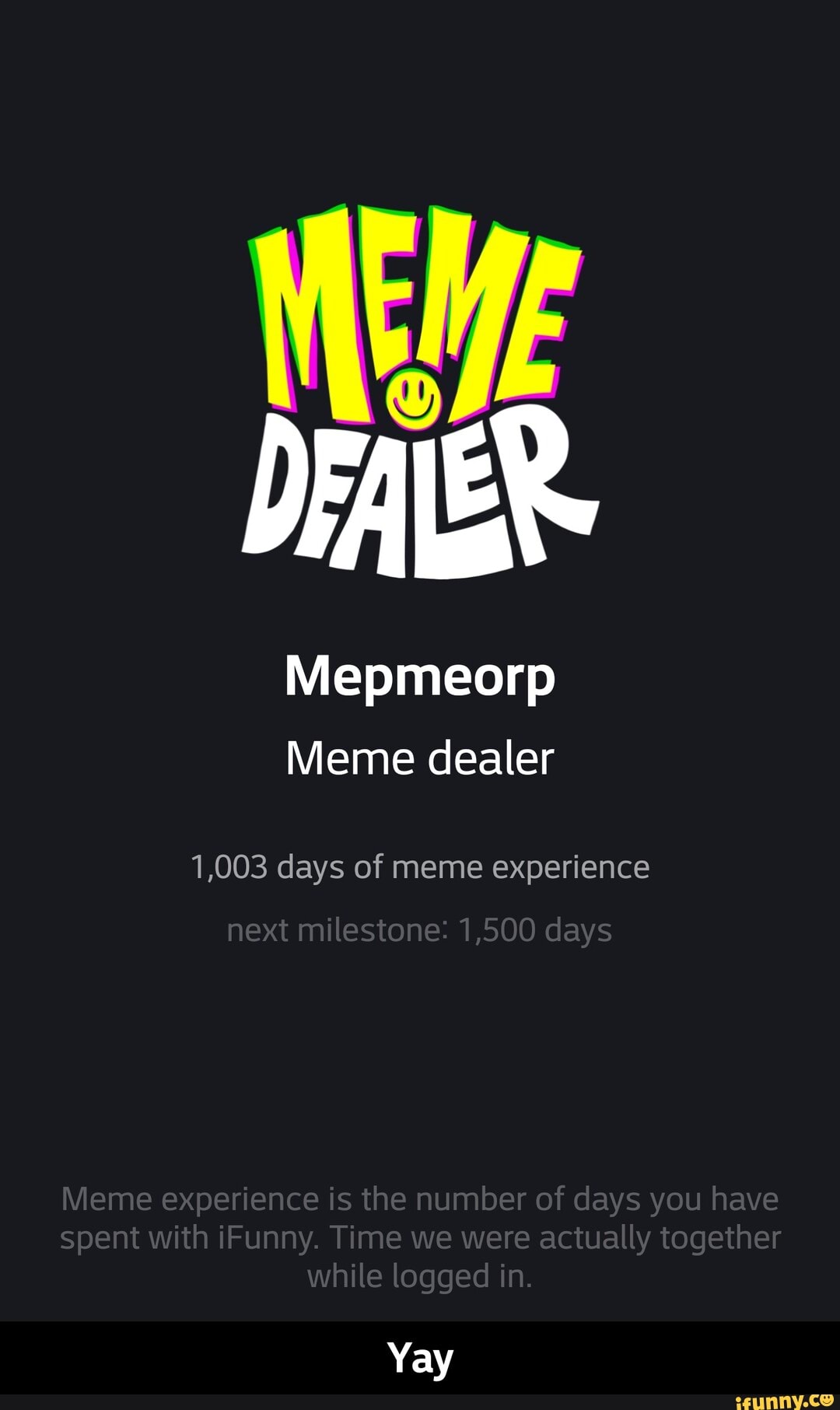 Wepmeorp
Meme dealer
1,003 days of meme experience
next milestone: 1,500 days
ivieme experience is the number of days you have spent with iFunny. Time we were actually together while logged in
Yay - Yay