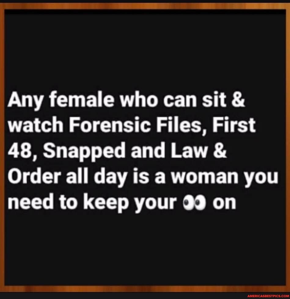 Any female who can sit & watch Forensic Files, First
48, Snapped and Law &
Order all day is a woman you need to keep your on