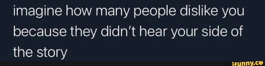 Imagine how many people dislike you because they didn't hear your side ...