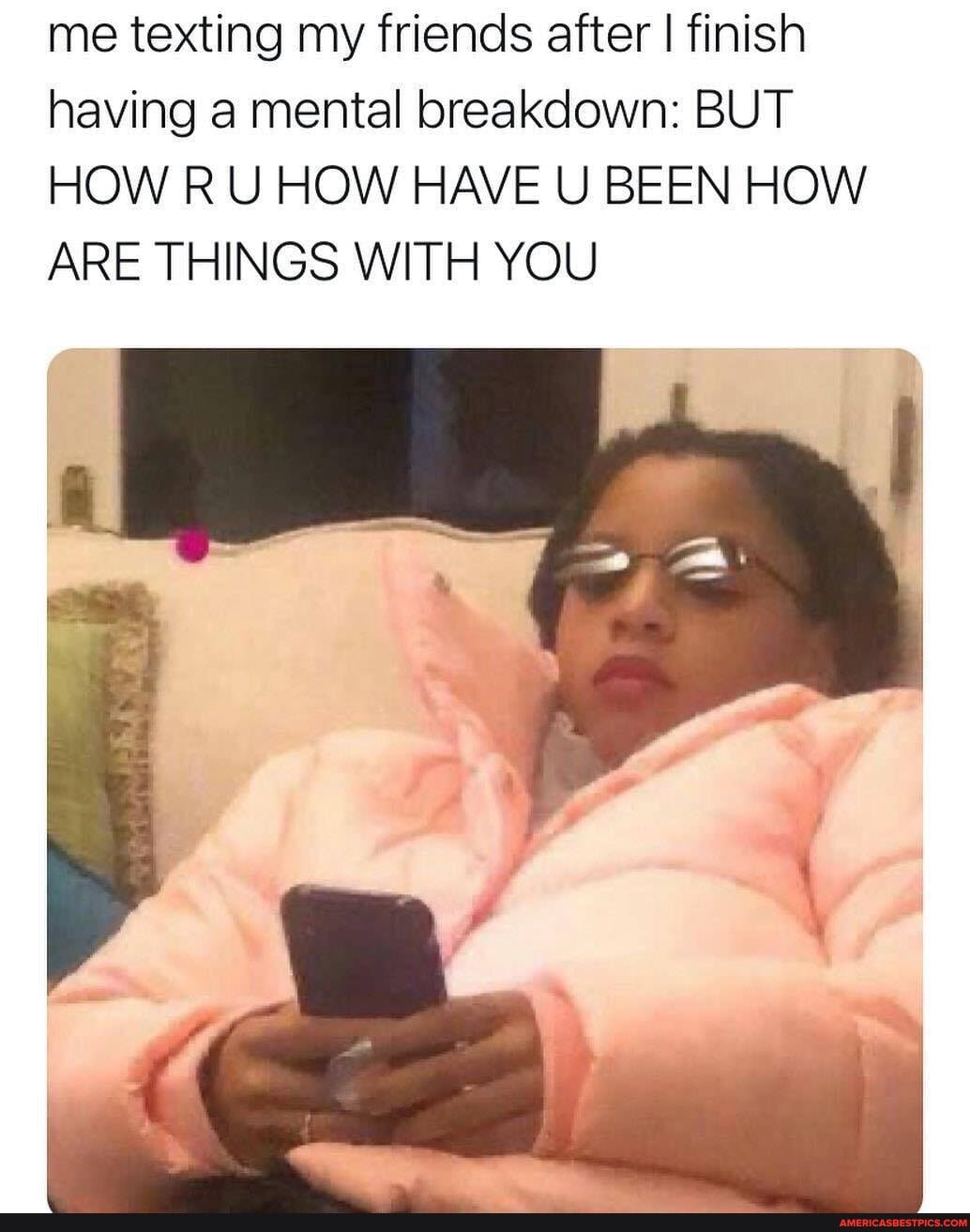 me texting my friends after I finish having a mental breakdown: BUT HOW RU HOW HAVE U BEEN HOW ARE THINGS WITH YOU