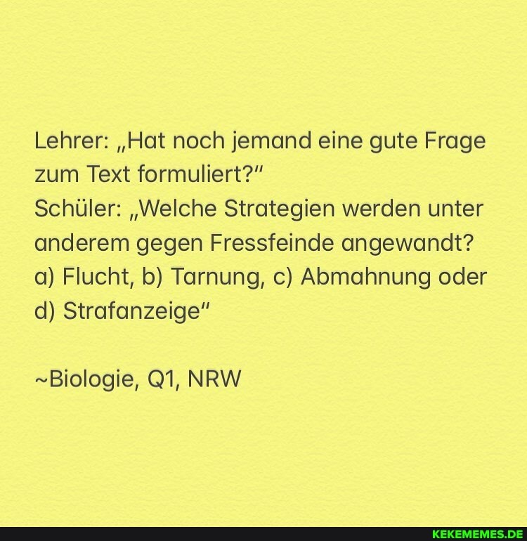 Lehrer: "Hat noch jemand eine gute Frage zum Text formuliert?"
Schüler: "Welche Strategien werden unter anderem gegen Fressfeinde angewandt? a) Flucht, b) Tarnung, c) Abmahnung oder d) Strafanzeige"
-Biologie, NRW
