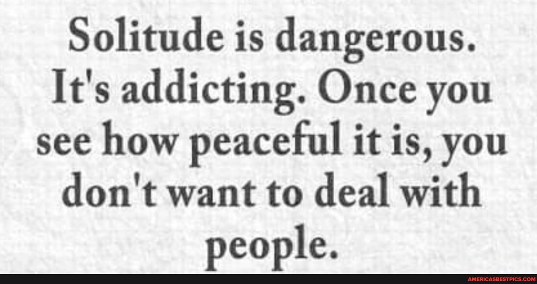 Solitude is dangerous.
It's addicting. Once you see how peaceful it is, you don't want to deal with people.