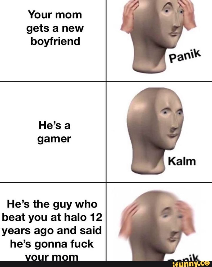 Your mom
gets a new
boyfriend
gamer
He's the guy who
beat you at halo 12
years ago and said
he's gonna fuck
vour mom