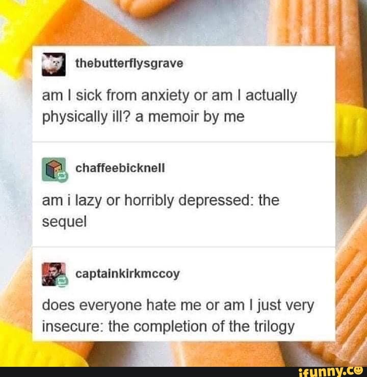 a thebutterflysgrave
am I sick from anxiety or am I actually
physically ill? a memoir by me
chaffeebicknell
am i lazy or horribly depressed: the
sequel
A captainkirkmccoy
4 does everyone hate me or am
I
just very
insecure: the completion of the trilogy