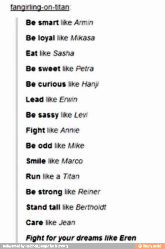 fangirling-on-titan
Be smart like Armin
Be loyal like Mikasa
Eat like Sasha
Be sweet like Petra
Be curious like Hany
Be sassy like Lev'
Fight like Annie
Smile like Marco
Stand tall like Bertnolct
Care like Jean
Fight for your dreams like Eren