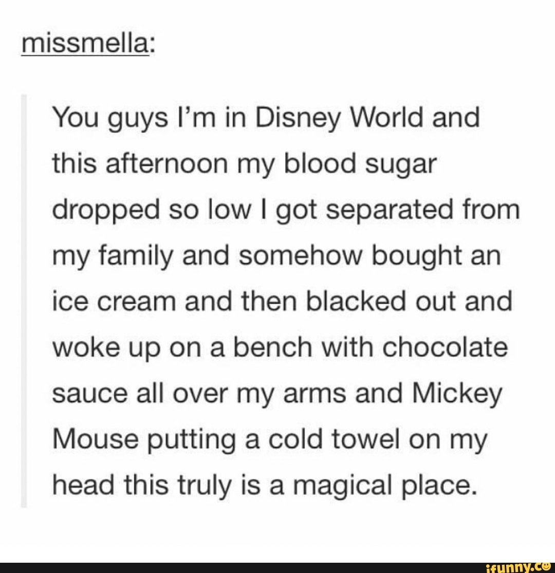 missmella:
You guys I'm in Disney World and
this afternoon my blood sugar
dropped so low I got separated from
my family and somehow bought an
ice cream and then blacked out and
woke up on a bench with chocolate
sauce all over my arms and Mickey
Mouse putting a cold towel on my
head this truly is a magical place.