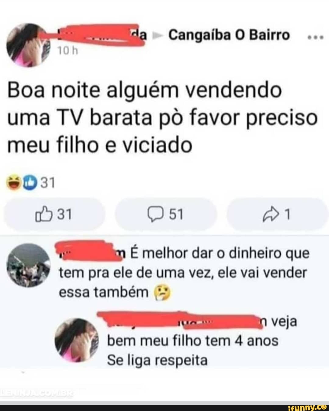 Cangaíba O Bairro
Boa noite alguém vendendo uma TV barata pô favor preciso meu filho e viciado
1931 (51 1
im É melhor dar o dinheiro que
tem pra ele de uma vez, ele vai vender essa também
veja bem meu filho tem 4 anos
Se liga respeita