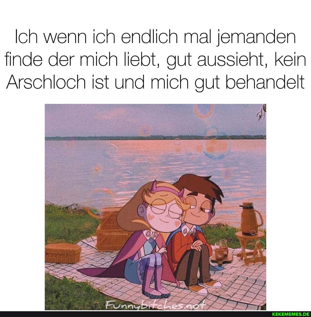Ich wenn ich endlich mal jemanden finde der mich liebt, gut aussieht, kein
Arschloch ist und mich gut behandelt