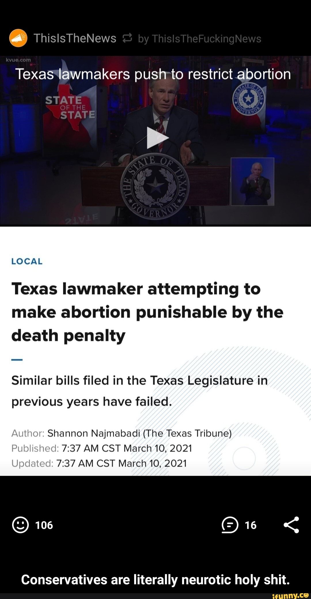 ThislsTheNews
STATE
Texas lawmakers push to restrict abortion
by
LOCAL
Texas lawmaker attempting to make abortion punishable by the death penalty
Similar bills filed in the Texas Legislature in previous years have failed.
Author: Shannon Najmabadi (The Texas Tribune)
Published: AM CST March 10, 2021
Updated: AM CST March 10, 2021
106
Conservatives are literally neurotic holy shit. - Conservatives are literally neurotic holy shit.