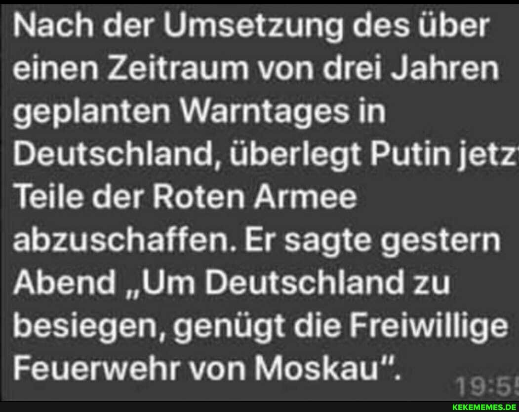 Nach der Umsetzung des über einen Zeitraum von drei Jahren geplanten Warntages in
Deutschland, überlegt Putin jetz
Teile der Roten Armee abzuschaffen. Er sagte gestern
Abend "Um Deutschland zu besiegen, genügt die Freiwillige
Feuerwehr von Moskau".