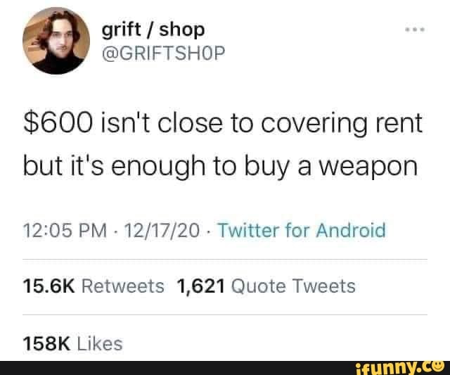 grift / shop
@GRIFTSHOP
$600 isn't close to covering rent but it's enough to buy a weapon
PM - - Twitter for Android
15.6K Retweets 1,621 Quote Tweets
158K Likes