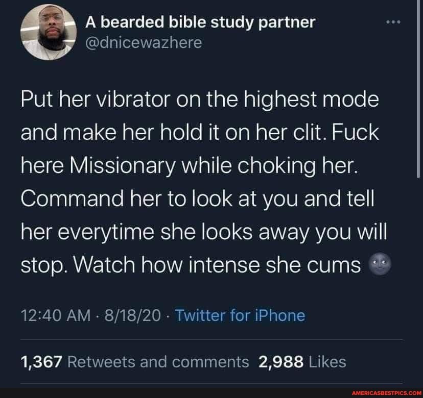 Abearded bible siudy
Put her vibrator on the highest mode and make her hold it on her clit. Fuck here Missionary while choking her.
Command her to look at you and tell her everytime she looks away you will stop. Watch how intense she cums
AM Twitter for iPhone