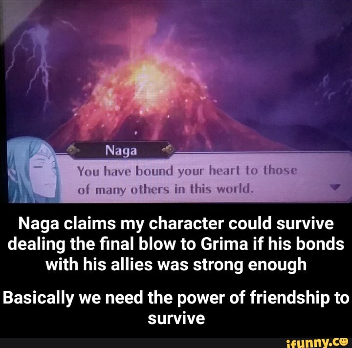 You have bound your heart to these
Nag
of many others in this world.
Naga claims my character could survive dealing the final blow to Grima if his bonds with his allies was strong enough
Basically we need the power of friendship to survive - Basically we need the power of friendship to survive